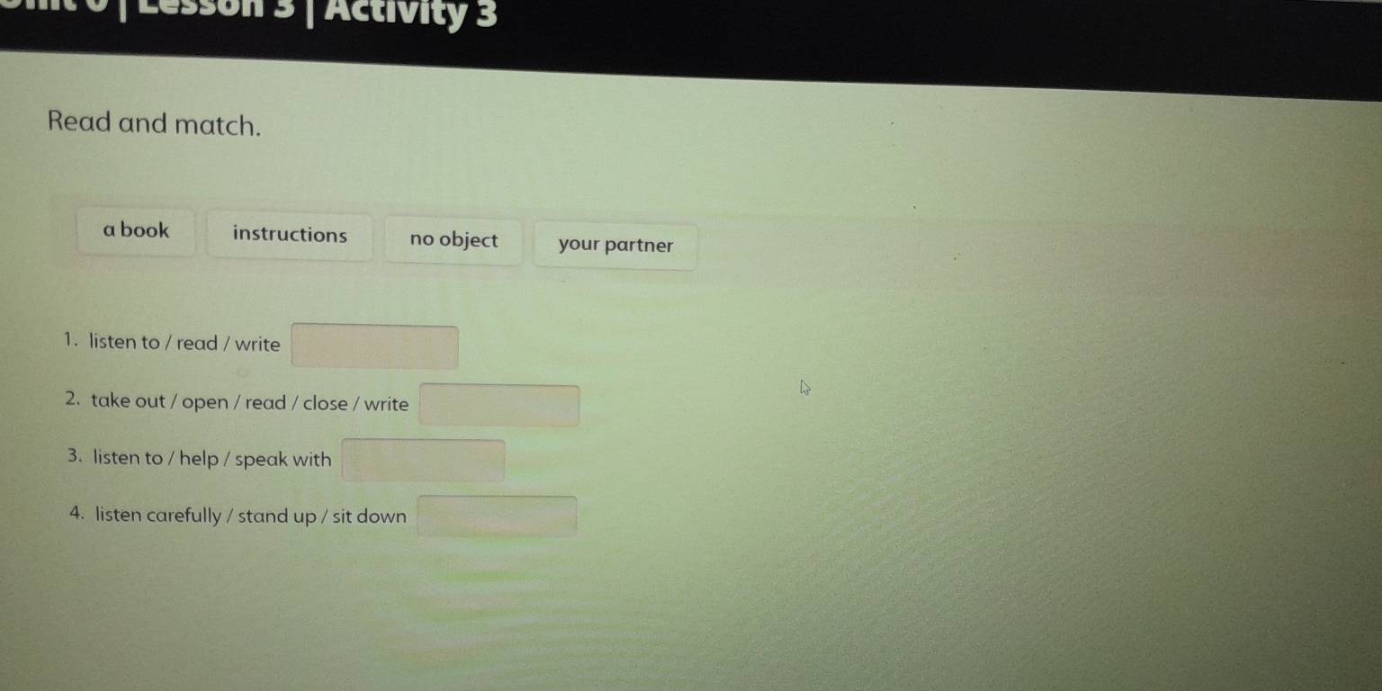 sson 3 | Activity 3
Read and match.
a book instructions no object your partner
1. listen to / read / write
2. take out / open / read / close / write
3. listen to / help / speak with
4. listen carefully / stand up / sit down