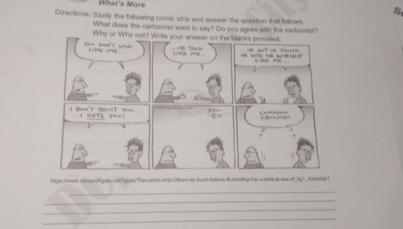 What's More 
S 
Directions: Study the following comic strip and answer the question that follows. 
What does the cartoonist want to say? Do you agree with the cartoonist? 
W 
https://www.researchgate.net/figure/The-comic-strip-Dilbert-ss-Scott-Adams-illustrating-the-unethical-use-of_fig1_45504561 
_ 
_ 
_ 
_