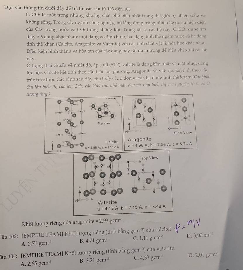 Dựa vào thông tin dưới đây đế trả lời các câu từ 103 đến 105
CaC O_2 a   là một trong những khoáng chất phố biến nhất trong thế giới tự nhiên sống và
không sống. Trong các ngành công nghiệp, nó lắng đọng trong nhiều hệ do sự hiện diện
của Ca^(2+) trong nước và C C O2 trong không khí, Trong tất cả các hệ này, CaCOi được tìm
thấy ở 6 dạng khác nhau: một dạng vô định hình, hai dạng tinh thể ngậm nước và ba dang
tinh thể khan (Calcite, Aragonite và Vaterite) với các tính chất vật lí, hóa học khác nhau.
Điều kiện hình thành và hòa tan của các dạng này rất quan trọng để hiệu khi xu lí các hệ
này.
Ở trạng thái chuẩn về nhiệt độ, áp suất (STP), calcite là dạng bền nhất về mặt nhiệt động
lực học. Calcite kết tinh theo cấu trúc lục phương. Aragonite và vaterite kết tinh theo cấu
trúc trực thoi. Các hình sau đây cho thấy các ô đơn vị của ba dạng tinh thể khan: (Các khôi
câu lớn biểu thị các ion Ca^(2+) * , các khối cầu nhỏ màu đen và xám biểu thị các nguyên tử C và O
tương ứng.)
b
c
Side View
Aragonite
a=4.96A,b=7.96A c=5.74A
Kối lượng riêng của aragonite =2,93gcm^(-3).
Câu 103: [EMPIRE TEAM] Khối lượng riêng (tính bằng gcm^(-3)) cúa calcite?
A. 2,71gcm^(-3) B. 4,71gcm^(-3) C. 1,11gcm^(-3) D. 3,00cm^(-3)
âu 104: [EMPIRE TEAM] Khối lượng riêng (tính bằng gcm^(-3)) )  của vaterite.
A. 2,65gcm^(-3) B. 3,21gcm^(-3) C. 4,33gcm^(-3) D. 2,01gcm^(-3)