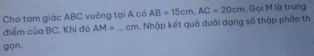 Cho tam giác ABC vuông tại A có AB=15cm, AC=20cm. Gọi M là trung 
điểm của BC. Khi đó AM= _ cm. Nhập kết quả dưới dạng số thập phân th 
gọn.