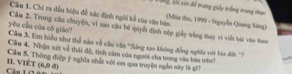 Dung, tổi xin để trang giáy trắng trung thực 
Câu 1. Chỉ ra dấu hiệu đề xác định ngôi kể của văn bản. 
(Mùa thu, 1990 - Nguyễn Quang Sáng) 
yêu cầu của cô giáo? 
Câu 2. Trong câu chuyện, vì sao cậu bé quyết định nộp giấy trắng thay vì viết bài văn theo 
Câu 3. Em hiều như thế nào về câu văn 'Sáng tạo không đồng nghĩa với bịa đặt.''? 
Câu 4. Nhận xét về thái độ, tình cảm của người cha trong văn bản trên? 
II. VIÉT Câu 5. Thông điệp ý nghĩa nhất với em qua truyện ngắn này là gì? 
Câu 1 (2 (6,0d)