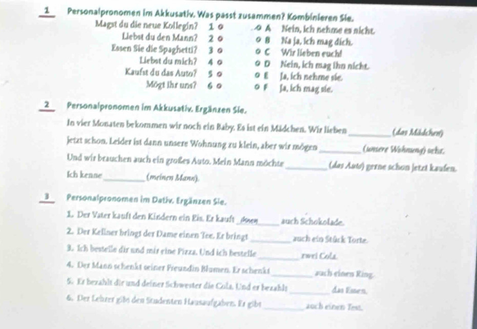 Personalpronomen im Akkusativ. Was passt zusammen? Kombinieren Sie.
Magst du die neue Kollegin? 1 0 o A Nein, ich nehme es nicht.
Liebst du den Mann? 2 0 0 8 Na ja, ich mag dích.
Easen Sie die Spaghetti? 3 0 o C Wir lieben euch!
Liebst du mich? 40 。 D Nein, ich mag ihn nicht.
Kaufst du das Auto? 5 0 0 EJa, ich nehme sie.
Mögt ihr uns? 60 0 F Ja, ich mag sie.
2 Personalpronomen im Akkusativ. Ergänzen Sie.
In vier Monaten bekommen wir noch ein Baby. Es ist ein Mädchen. Wir lieben_ (dav Mlädchen)
jetzt schon. Leider ist dann unsere Wohnung zu klein, aber wir mögen _(unsere Wohneng) ocke.
Und wir brauchen auch ein großes Auto. Mein Mann möchte_ (das Aut) gerne schon jetzt kaufen.
Ich kenne_ (meinen Mann)
3Personalpronomen im Dativ. Ergänzen Sie.
1. Der Vater kauft den Kindern ein Eis. Er kauft _d04_ auch Schokolade.
2. Der Kellner brings der Dame einen Tee. Er bringt _auch ein Stück Torte.
3. Ich bestelle dir und mir eine Pizza. Und ich bestelle_ rwri Cola
4. Der Mann schenkt seiner Freundin Blumen. Er schenkt_ auch einen Ring.
5. Er bezahlt dir und deiner Schwester die Cols. Und er bezahlt _das Essen.
6. Der Lehrer gils den Studenten Hausaufgäben. Er gibt_ auch einen Test.