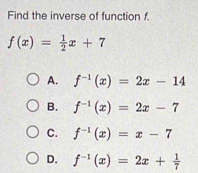 Find the inverse of function f.
f(x)= 1/2 x+7
A. f^(-1)(x)=2x-14
B. f^(-1)(x)=2x-7
C. f^(-1)(x)=x-7
D. f^(-1)(x)=2x+ 1/7 