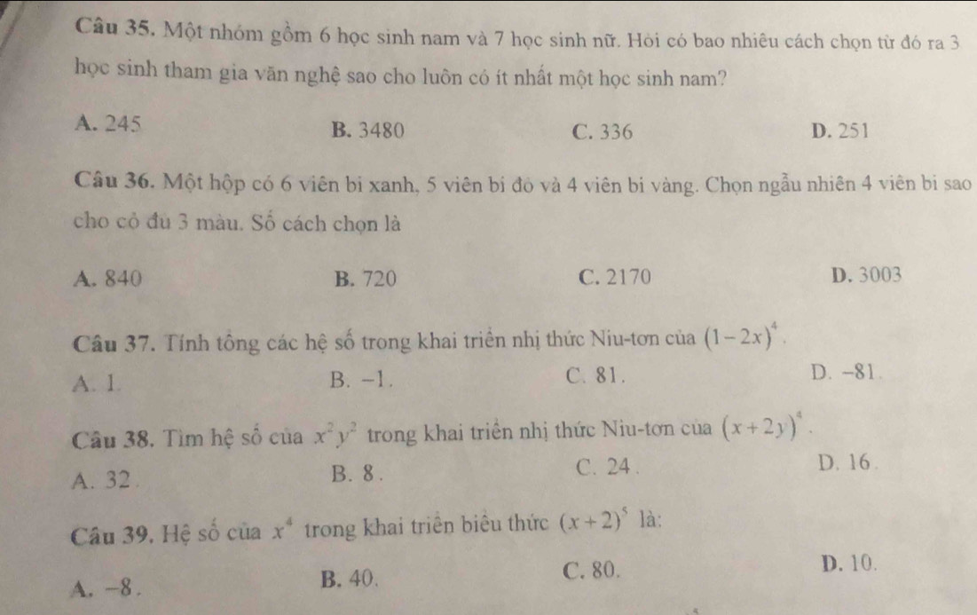 Một nhóm gồm 6 học sinh nam và 7 học sinh nữ. Hỏi có bao nhiêu cách chọn từ đó ra 3
học sinh tham gia văn nghệ sao cho luôn có ít nhất một học sinh nam?
A. 245 B. 3480 C. 336 D. 251
Câu 36. Một hộp có 6 viên bi xanh, 5 viên bị đỏ và 4 viên bi vàng. Chọn ngẫu nhiên 4 viên bi sao
cho cỏ đu 3 màu. Số cách chọn là
A. 840 B. 720 C. 2170 D. 3003
Câu 37. Tính tông các hệ số trong khai triển nhị thức Niu-tơn của (1-2x)^4.
A. 1. B. -1. C. 81. D. -81.
Câu 38. Tìm hệ số của x^2y^2 trong khai triển nhị thức Niu-tơn của (x+2y)^4.
A. 32. B. 8. C. 24.
D. 16.
Câu 39, Hệ số của x^4 trong khai triên biêu thức (x+2)^5 là:
A. −8. B. 40. C. 80.
D. 10.