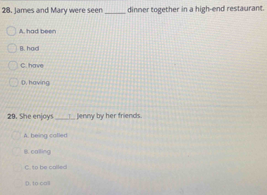 James and Mary were seen _dinner together in a high-end restaurant.
A. had been
B. had
C. have
D. having
29. She enjoys _Jenny by her friends.
A. being called
B. calling
C. to be called
D. to call