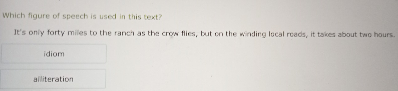 Which figure of speech is used in this text?
It's only forty miles to the ranch as the crow flies, but on the winding local roads, it takes about two hours.
idiom
alliteration