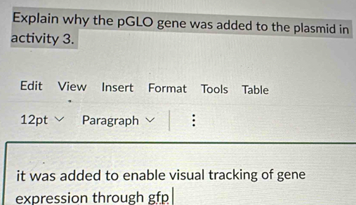 Explain why the pGLO gene was added to the plasmid in 
activity 3. 
Edit View Insert Format Tools Table 
12pt Paragraph : 
it was added to enable visual tracking of gene 
expression through gfp