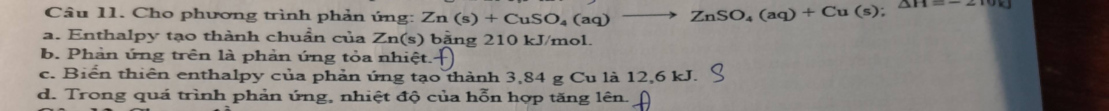 Cho phương trình phản úng: Zn(s)+CuSO_4(aq)^- to ZnSO_4(aq)+Cu(s);△ H=-210kJ
a. Enthalpy tạo thành chuẩn của Zn(s) bằng 210 kJ/mol.
b. Phản ứng trên là phản ứng tỏa nhiệt.
c. Biển thiên enthalpy của phản úng tạo thành 3,84 g Cu là 12,6 kJ.
d. Trong quá trình phản ứng, nhiệt độ của hỗn hợp tăng lên.