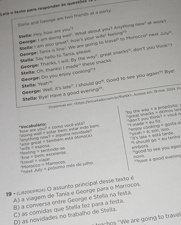 Leia o texto para responder às questões (
Stella and George are two friends at a party
George: I am doing well^2 What about you? Anything new at work?
Stella: Hey, how are you'?
Stella: I am also great", how's your wife" feel ing gºʔ
George: Tania is fine?. We are going to trave ,sqrt[c]()]^circ  º to Moro cco^9 next July^(10).
Stella: Say hello to Tania, please.
George: Thanks, I will. By the way", great snacks^(12) , don't you thin k^(13) ?
Stella: Oh, thanks! I made¹ these snacks.
George: Do you enjoy cooking¹?
George: Well, it's late'. I should go^(18). Good to see you again'! Bye!
Stella: Yeah¹!
Stella: Bye! Have a good eveni ng^(20).
Disponível em:. Acesso em: 19 mar. 2024. Fr
*Vocabulário:  by the way = a propósito; a
'how are you? = como você está?  ' great snacks = ótimos lan
²doing well = estar bem; estar indo bem. don't you think? = você n
anything new? = alguma novidade? "I made = eu fiz.
yeah = é; sim; isso.
*also great = também está ótimo(a). *enjoy cooking = gosta d
feeling = sentindo-se.  it's late = está tarde.
fine = bem; excelente. 'I should go = eu tenho
⁵wife = esposa.
embora.
*Morocco = Marrocos. 'good to see you agair
*travel = viajar.
have a good evening
*next July = próximo mês de julho. novo.
19 - (Li82061PR24) O assunto principal desse texto é
A) a viagem de Tania e George para o Marrocos.
B) a conversa entre George e Stella na festa.
C) as comidas que Stella fez para a festa.
D) as novidades no trabalho de Stella.
trochos “We are going to trave