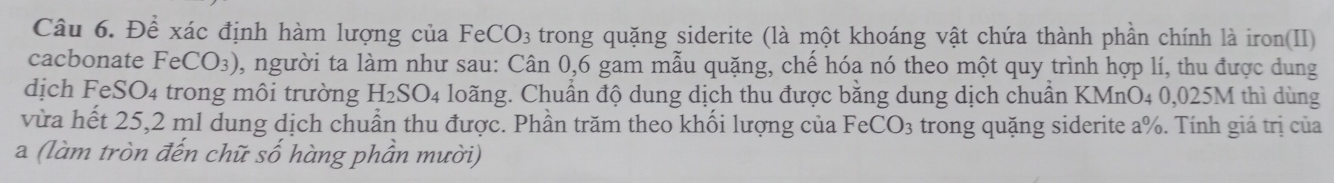 Để xác định hàm lượng của FeCO_3 trong quặng siderite (là một khoáng vật chứa thành phần chính là iron(II) 
cacbonate FeCO_3) 0, người ta làm như sau: Cân 0, 6 gam mẫu quặng, chế hóa nó theo một quy trình hợp lí, thu được dung 
dịch Fé eSO_4 trong môi trường H_2SO 4 loãng. Chuẩn độ dung dịch thu được băng dung dịch chuân KMnO4 0,025M thì dùng 
vừa hết 25,2 ml dung dịch chuẩn thu được. Phần trăm theo khối lượng của FeCO_3 trong quặng siderite a%. Tính giá trị của 
a (làm tròn đến chữ số hàng phần mười)