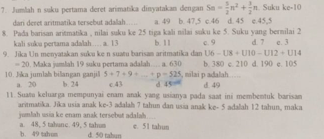 Jumlah n suku pertama deret arimatika dinyatakan dengan Sn= 5/2 n^2+ 3/2 n. Suku ke -10
dari deret aritmatika tersebut adalah…. a. 49 b. 47, 5 c. 46 d. 45 e. 45, 5
8. Pada barisan aritmatika , nilai suku ke 25 tiga kali nilai suku ke 5. Suku yang bernilai 2
kali suku pertama adalah… a. 13 b. 11 c. 9 d. 7 e. 3
9. Jika Un menyatakan suku ke n suatu barisan aritmatika dan U6-U8+U10-U12+U14
=20. Maka jumlah 19 suku pertama adalah a. 630 b. 380 c. 210 d. 190 e. 105
10. Jika jumlah bilangan ganjil 5+7+9+...+p=525 , nilai p adalah……
a. 20 b. 24 c. 43 d. 45 d. 49
11. Suatu keluarga mempunyai enam anak yang usianya pada saat ini membentuk barisan
aritmatika. Jika usia anak ke -3 adalah 7 tahun dan usia anak ke - 5 adalah 12 tahun, maka
jumlah usia ke enam anak tersebut adalah….
a. 48, 5 tahunc. 49, 5 tahun e. 51 tahun
b. 49 tahun d. 50 tahun