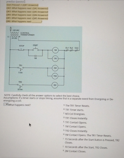 previous Question).
Start Pressed -> (Q#1 Answered)
Q#2: What happens next: (Q#2 Answered)
Q#3: What happens next: (Q#3 Answered)
Q#4: What happens next: (Q#4 Answered)
Q#5: What happens next: (Q#5 Answered)
Q#6: What happens next __?
NOTE: Carefully check all the answer options to select the best choice.
energizing a coll. Assumptions: If a timer starts or stops timing, assume that is a separate event from Energizing or De
What happens next? * The TR1 Timer Resets
B TR1 Timer starts.
M3 Cail Energizes.
DTR1 Closes Instantly.
E TR1 Contact Opens.
F1M Contact Opens.
G TR2 Closes Instantly.
* 1M Contact Opens. The TR1 Timer Resets.
* 15 Secords after the Start Button is Pressed, TR2
Closes.
1 10 Seconds after the Start, TR2 Closes.
* 2M Contact Closes.