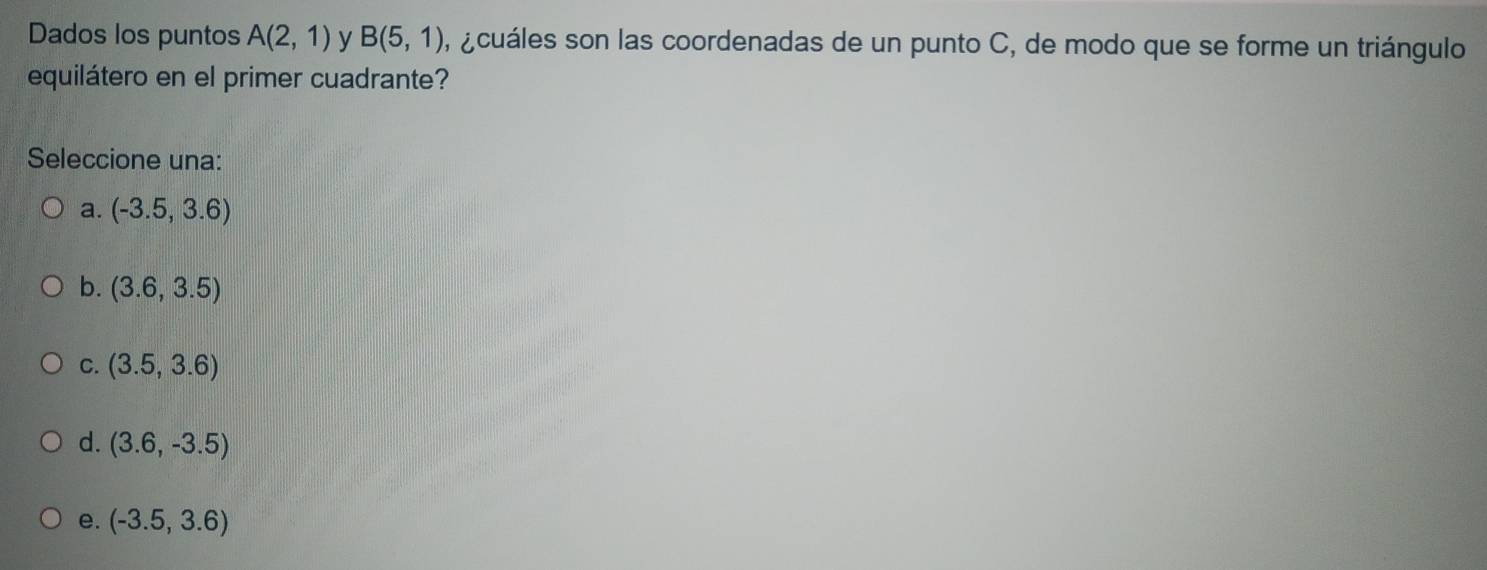 Dados los puntos A(2,1) y B(5,1) ,a cuáles son las coordenadas de un punto C, de modo que se forme un triángulo
equilátero en el primer cuadrante?
Seleccione una:
a. (-3.5,3.6)
b. (3.6,3.5)
C. (3.5,3.6)
d. (3.6,-3.5)
e. (-3.5,3.6)