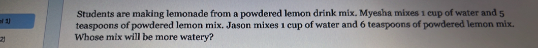 Students are making lemonade from a powdered lemon drink mix. Myesha mixes 1 cup of water and 5
:/ 1) 
teaspoons of powdered lemon mix. Jason mixes 1 cup of water and 6 teaspoons of powdered lemon mix. 
2) 
Whose mix will be more watery?