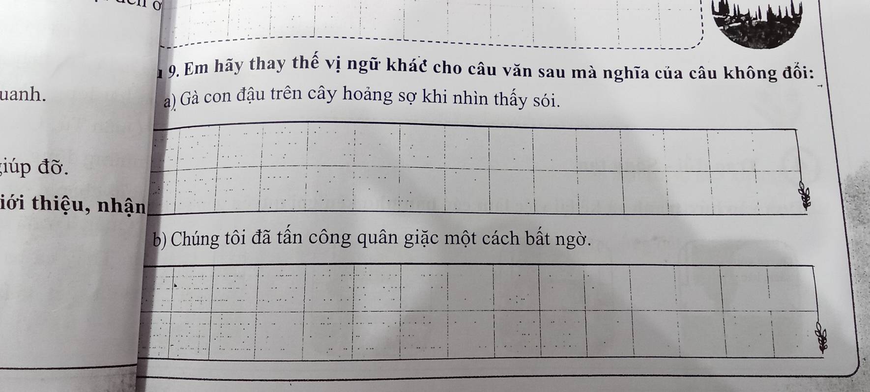 Âu 9. Em hãy thay thế vị ngữ khác cho câu văn sau mà nghĩa của câu không đối: 
uanh. a) Gà con đậu trên cây hoảng sợ khi nhìn thấy sói. 
;iúp đỡ. 
iới thiệu, nhận 
b) Chúng tôi đã tần công quân giặc một cách bất ngờ.