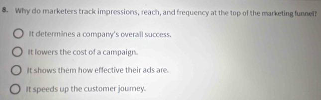 Why do marketers track impressions, reach, and frequency at the top of the marketing funnel?
It determines a company's overall success.
It lowers the cost of a campaign.
It shows them how effective their ads are.
It speeds up the customer journey.