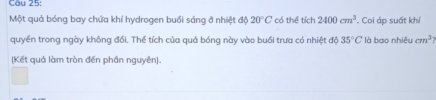 Một quả bóng bay chứa khí hydrogen buổi sáng ở nhiệt độ 20°C có thể tích 2400cm^3. Coi áp suất khí 
quyển trong ngày không đổi. Thể tích của quả bóng này vào buổi trưa có nhiệt độ 35°C là bao nhiêu cm^3
(Kết quả làm tròn đến phần nguyên).