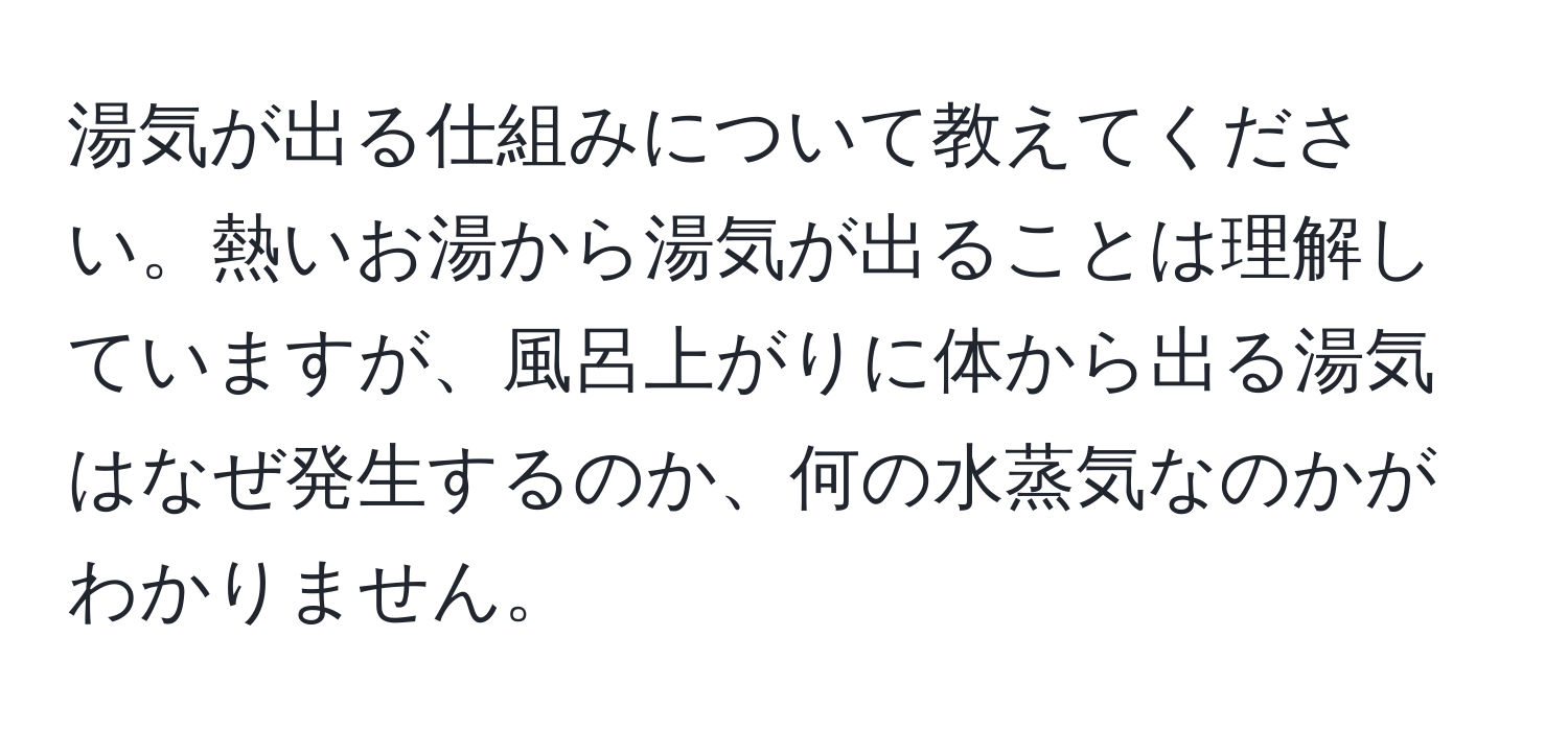 湯気が出る仕組みについて教えてください。熱いお湯から湯気が出ることは理解していますが、風呂上がりに体から出る湯気はなぜ発生するのか、何の水蒸気なのかがわかりません。