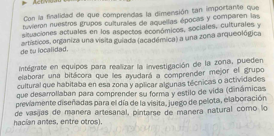 Actividau 
Con la finalidad de que comprendas la dimensión tan importante que 
tuvieron nuestros grupos culturales de aquellas épocas y comparen las 
situaciones actuales en los aspectos económicos, sociales, culturales y 
artísticos, organiza una visita guiada (académica) a una zona arqueológica 
de tu localidad. 
Intégrate en equipos para realizar la investigación de la zona, pueden 
elaborar una bitácora que les ayudará a comprender mejor el grupo 
cultural que habitaba en esa zona y aplicar algunas técnicas o actividades 
que desarrollaban para comprender su forma y estilo de vida (dinámicas 
previamente diseñadas para el día de la visita, juego de pelota, elaboración 
de vasijas de manera artesanal, pintarse de manera natural como lo 
hacían antes, entre otros).