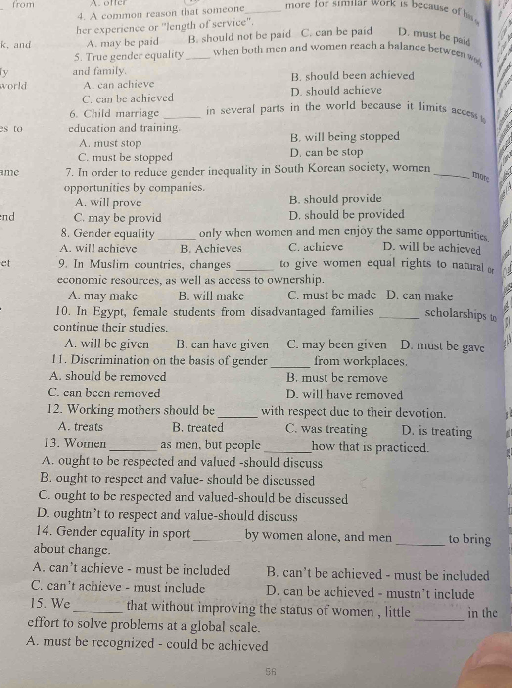 from A. ofter
4. A common reason that someone_
more for similar work is because o   
her experience or "length of service".
k,and A. may be paid B. should not be paid C. can be paid D. must be paid
5. True gender equality _when both men and women reach a balance between w
ly and family.
B. should been achieved
world A. can achieve
C. can be achieved D. should achieve
6. Child marriage _in several parts in the world because it limits access t
es to education and training.
A. must stop B. will being stopped
C. must be stopped D. can be stop
ame 7. In order to reduce gender inequality in South Korean society, women_
more
opportunities by companies.
A. will prove B. should provide
end C. may be provid D. should be provided
8. Gender equality_ only when women and men enjoy the same opportunities.
A. will achieve B. Achieves C. achieve D. will be achieved a
et 9. In Muslim countries, changes _to give women equal rights to natural or
economic resources, as well as access to ownership.
a
A. may make B. will make C. must be made D. can make
10. In Egypt, female students from disadvantaged families _scholarships to
continue their studies.
A. will be given B. can have given C. may been given D. must be gave
11. Discrimination on the basis of gender _from workplaces.
A. should be removed B. must be remove
C. can been removed D. will have removed
12. Working mothers should be _with respect due to their devotion.
A. treats B. treated C. was treating D. is treating
13. Women _as men, but people _how that is practiced.
A. ought to be respected and valued -should discuss
B. ought to respect and value- should be discussed
C. ought to be respected and valued-should be discussed
D. oughtn’t to respect and value-should discuss
14. Gender equality in sport_ by women alone, and men _to bring
about change.
A. can’t achieve - must be included B. can’t be achieved - must be included
C. can’t achieve - must include D. can be achieved - mustn’t include
_
15. We _that without improving the status of women , little in the
effort to solve problems at a global scale.
A. must be recognized - could be achieved
56