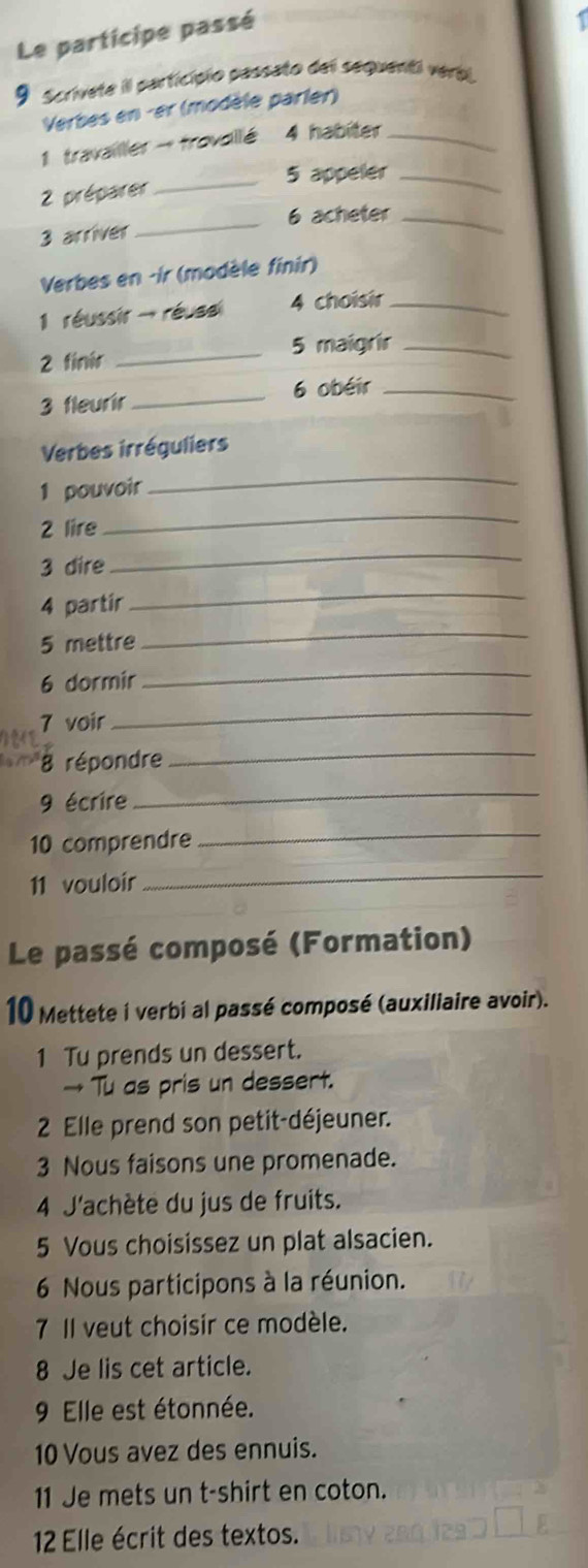 Le participe passé 
9 scrivete il particípio passato del sequenti verbl 
Verbes en -er (modèle parler) 
1 travailler - fravallé 4 habiter_ 
5 appeler_ 
2 préparer_ 
_ 
6 acheter_ 
3 arriver 
Verbes en -ir (modèle finir) 
1 réussir - réusal 4 choisir_ 
5 maigrir_ 
2 finir_ 
3 fleurir _6 obéir_ 
Verbes irréguliers 
1 pouvoir 
_ 
2 lire 
_ 
3 dire 
_ 
4 partir 
_ 
5 mettre 
_ 
6 dormir 
_ 
7 voir 
_ 
8 répondre 
_ 
9 écrire 
_ 
10 comprendre_ 
11 vouloir 
_ 
Le passé composé (Formation) 
10 Mettete i verbi al passé composé (auxiliaire avoir). 
1 Tu prends un dessert. 
→ Tu as pris un dessert. 
2 Elle prend son petit-déjeuner. 
3 Nous faisons une promenade. 
4 J'achète du jus de fruits. 
5 Vous choisissez un plat alsacien. 
6 Nous participons à la réunion. 
7 Il veut choisir ce modèle. 
8 Je lis cet article. 
9 Elle est étonnée. 
10 Vous avez des ennuis. 
11 Je mets un t-shirt en coton. 
12 Elle écrit des textos.