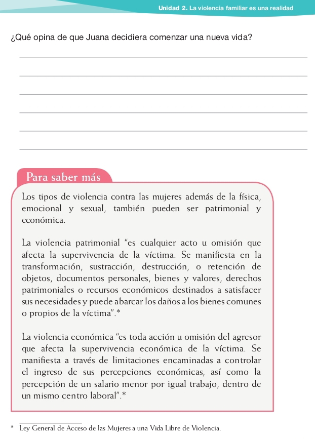 Unidad 2. La violencia familiar es una realidad 
¿Qué opina de que Juana decidiera comenzar una nueva vida? 
_ 
_ 
_ 
_ 
_ 
_ 
Para saber más 
Los tipos de violencia contra las mujeres además de la física, 
emocional y sexual, también pueden ser patrimonial y 
económica. 
La violencia patrimonial "es cualquier acto u omisión que 
afecta la supervivencia de la víctima. Se manifiesta en la 
transformación, sustracción, destrucción, o retención de 
objetos, documentos personales, bienes y valores, derechos 
patrimoniales o recursos económicos destinados a satisfacer 
sus necesidades y puede abarcar los daños a los bienes comunes 
o propios de la víctima''.* 
La violencia económica 'es toda acción u omisión del agresor 
que afecta la supervivencia económica de la víctima. Se 
manifiesta a través de limitaciones encaminadas a controlar 
el ingreso de sus percepciones económicas, así como la 
percepción de un salario menor por igual trabajo, dentro de 
un mismo centro laboral''.* 
Ley General de Acceso de las Mujeres a una Vida Libre de Violencia.