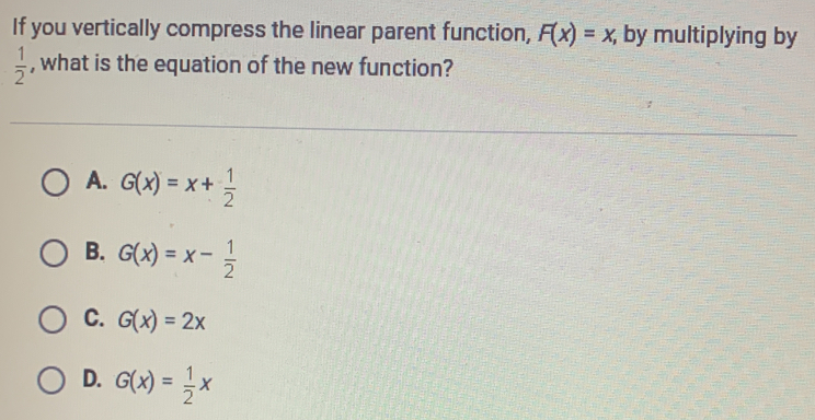 If you vertically compress the linear parent function, F(x)=x, ; by multiplying by
 1/2  , what is the equation of the new function?
A. G(x)=x+ 1/2 
B. G(x)=x- 1/2 
C. G(x)=2x
D. G(x)= 1/2 x