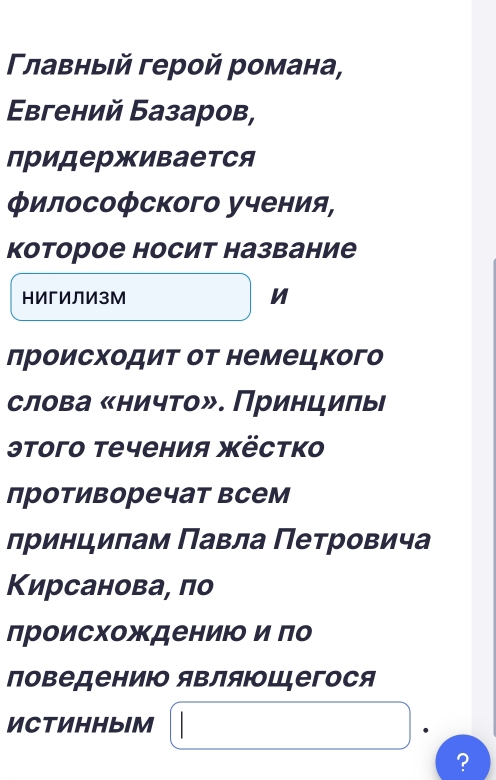 Γлавныιй герой романа, 
Εвгений Базаров, 
придерживается 
философского учения, 
которое носит название 
нИгИЛИзМ n 
происходит от немецкого 
слова «ничто». Принцилые 
этого течения жёстко 
противоречат всем 
лринципам Πавла Πетровича 
Кирсанова, по 
лроисхождениюо и го 
поведениюо яΒляющцегося 
ИCTИHHbIM 
?