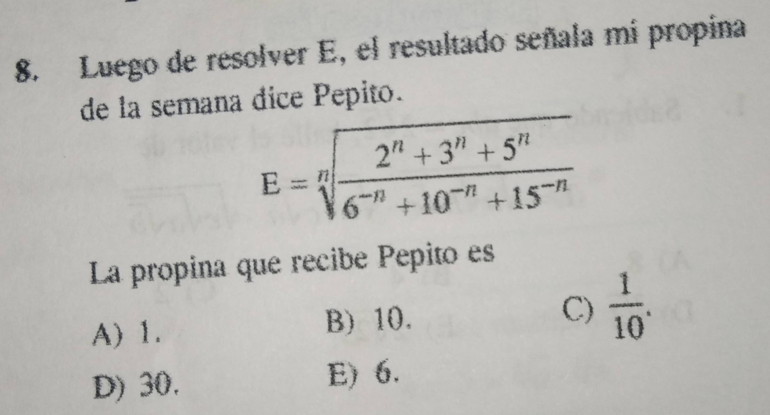 Luego de resolver E, el resultado señala mi propina
de la semana dice Pepito.
La propina que recibe Pepito es
A) 1.
B) 10.
C)  1/10 .
D) 30. E) 6.