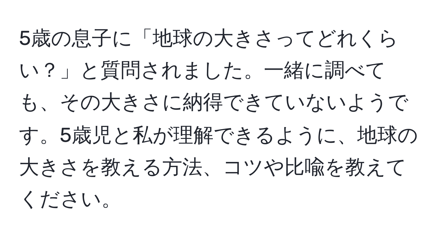 5歳の息子に「地球の大きさってどれくらい？」と質問されました。一緒に調べても、その大きさに納得できていないようです。5歳児と私が理解できるように、地球の大きさを教える方法、コツや比喩を教えてください。