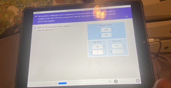 a Salve Percent Pyobloms, Part B in Medrot0rt) - Loreg 
€ Mei practices calligraphy and is shopping for new pens and pap 34 worth of ch she will 
supplies in her cart. She has a coupon for 25% off. Mei wants to li 
pay for the supplies. 
What is the sale price of the supplies Regular Price 
after the discount?
100
$ 38
Sale Price Discount
75 % 25 %
$ ？ $
