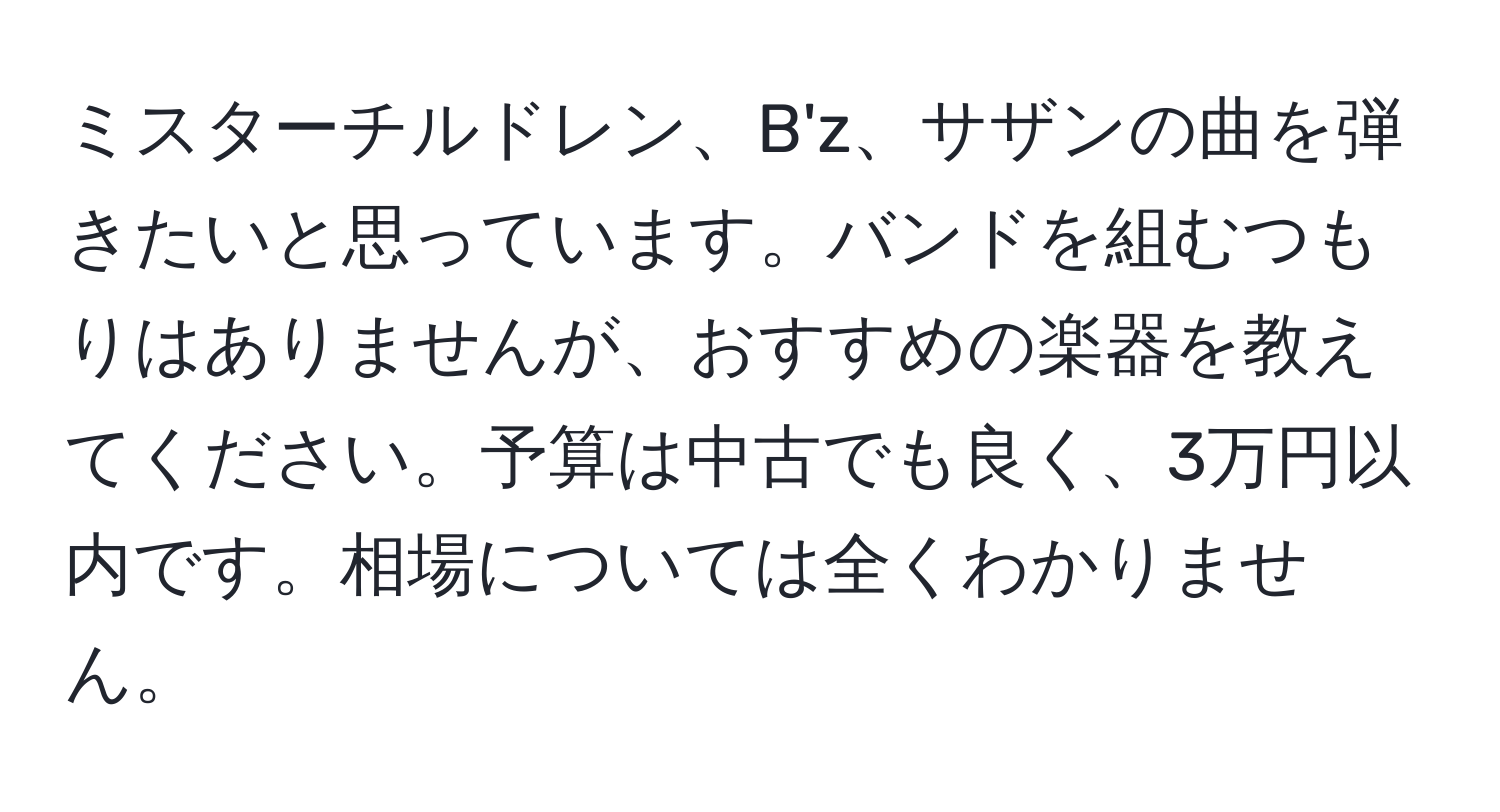 ミスターチルドレン、B'z、サザンの曲を弾きたいと思っています。バンドを組むつもりはありませんが、おすすめの楽器を教えてください。予算は中古でも良く、3万円以内です。相場については全くわかりません。