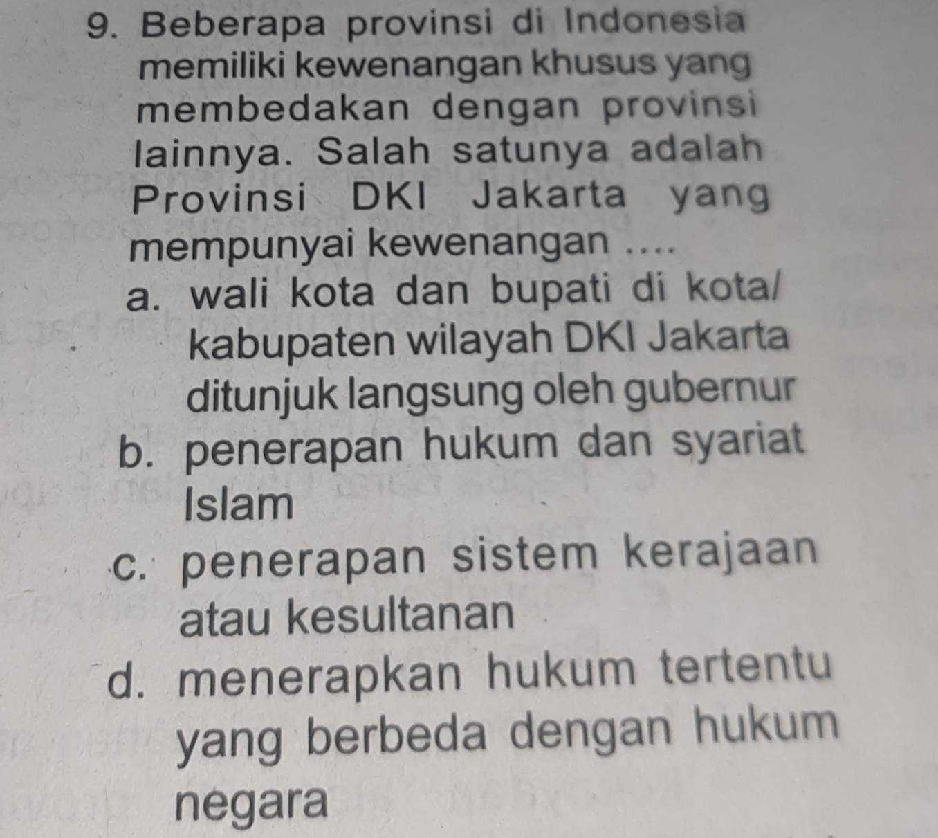 Beberapa provinsi di Indonesia
memiliki kewenangan khusus yang
membedakan dengan provinsi
lainnya. Salah satunya adalah
Provinsi DKI Jakarta yang
mempunyai kewenangan ....
a. wali kota dan bupati di kota/
kabupaten wilayah DKI Jakarta
ditunjuk langsung oleh gubernur
b. penerapan hukum dan syariat
Islam
c. penerapan sistem kerajaan
atau kesultanan
d. menerapkan hukum tertentu
yang berbeda dengan hukum 
negara