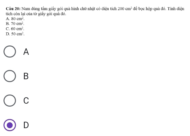 Cầu 20: Nam dùng tẩm giấy gói quà hình chữ nhật có diện tích 200cm^2 để bọc hộp quà đó. Tính diện
tích còn lại của tờ giầy gói quà đó.
A. 80cm^2.
B. 70cm^2.
C. 60cm^2.
D. 50cm^2. 
A
B
C
D