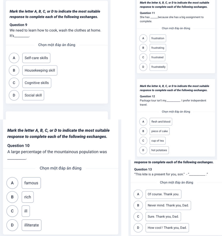 Mark the letter A. B. C. or D to indicate the most suitable
response to complete each of the following exchanges.
Mark the letter A, B, C, or D to indicate the most suitable Question 11
response to complete each of the following exchanges. She has_ because she has a big assignment to
complete.
Question 9
We need to learn how to cook, wash the clothes at home. Chọn một đáp án đúng
It's_
A frustration
Chọn một đáp án đúng
B frustrating
A Self-care skills C frustrated
D frustratedly
B Housekeeping skill
C Cognitive skills
Mark the letter A, B, C, or D to indicate the most suitable
response to complete each of the following exchanges.
D Social skill Question 12
Package tour isn't my_ I prefer independent
travel.
_Chọn một đáp án đúng
A flesh and blood
Mark the letter A, B, C, or D to indicate the most suitable piece of cake
B
response to complete each of the following exchanges.
C cup of tea
Question 10
D
A large percentage of the mountainous population was hot potatoes
_.
response to complete each of the following exchanges.
Chọn một đáp án đúng Question 13
"This kite is a present for you, son." - "_
A famous Chọn một đáp án đúng
A Of course. Thank you.
B rich
B Never mind. Thank you, Dad.
C ill
C Sure. Thank you, Dad.
D illiterate How cool ! Thank you, Dad.
D