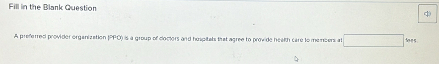 Fill in the Blank Question 
A preferred provider organization (PPO) is a group of doctors and hospitals that agree to provide health care to members at