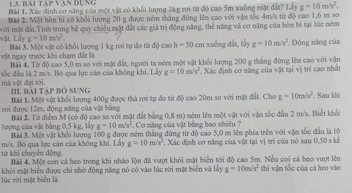 bải tập Vận dụng
Bài 1. Xác định cơ năng của một vật có khối lượng 2kg rơi từ độ cao 5m xuống mặt đất? Lấy g=10m/s^2.
Bài 2. Một hòn bì có khối lượng 20 g được ném thẳng đứng lên cao với vận tốc 4m/s từ độ cao 1,6 m so
wới mặt đất.Tính trong hệ quy chiếu mặt đất các giá trị động năng, thế năng và cơ năng của hòn bi tại lúc ném
vật. Lấy g=10m/s^2.
Bài 3. Một vật có khổi lượng 1 kg rơi tự do từ độ cao h=50 cm xuống đất, lấy g=10m/s^2. Động năng của
vật ngay trước khi chạm đất là
Bài 4. Từ độ cao 5,0 m so với mặt đất, người ta ném một vật khối lượng 200 g thẳng đứng lên cao với vận
tốc đầu là 2 m/s. Bỏ qua lực cản của không khí. Lấy gapprox 10m/s^2. Xác định cơ năng của vật tại vị trí cao nhất
mà vật đạt tới.
III. BÀI tập Bỏ SUNG
Bài 1. Một vật khối lượng 400g được thả rơi tự do từ độ cao 20m so với mặt đất. Cho g=10m/s^2. Sau khi
rơi được 12m, động năng của vật bằng
Bài 2. Từ điểm M (có độ cao so với mặt đất bằng 0,8 m) ném lên một vật với vận tốc đầu 2 m/s. Biết khối
lượng của vật bằng 0,5 kg, lấy g=10m/s^2 *. Cơ năng của vật bằng bao nhiêu ?
Bài 3. Một vật khối lượng 100 g được ném thẳng đứng từ độ cao 5,0 m lên phía trên với vận tốc đầu là 10
m/s. Bỏ qua lực cản của không khí. Lấy gapprox 10m/s^2. Xác định cơ năng của vật tại vị trí của nó sau 0,50 s kể
từ khi chuyền động.
Bài 4. Một con cá heo trong khi nhào lộn đã vượt khỏi mặt biển tới độ cao 5m. Nếu coi cá heo vượt lên
khỏi mặt biển được chi nhờ động năng nó có vào lúc rời mặt biển và lấy g=10m/s^2 thì vận tốc của cá heo vào
lúc rời mặt biển là