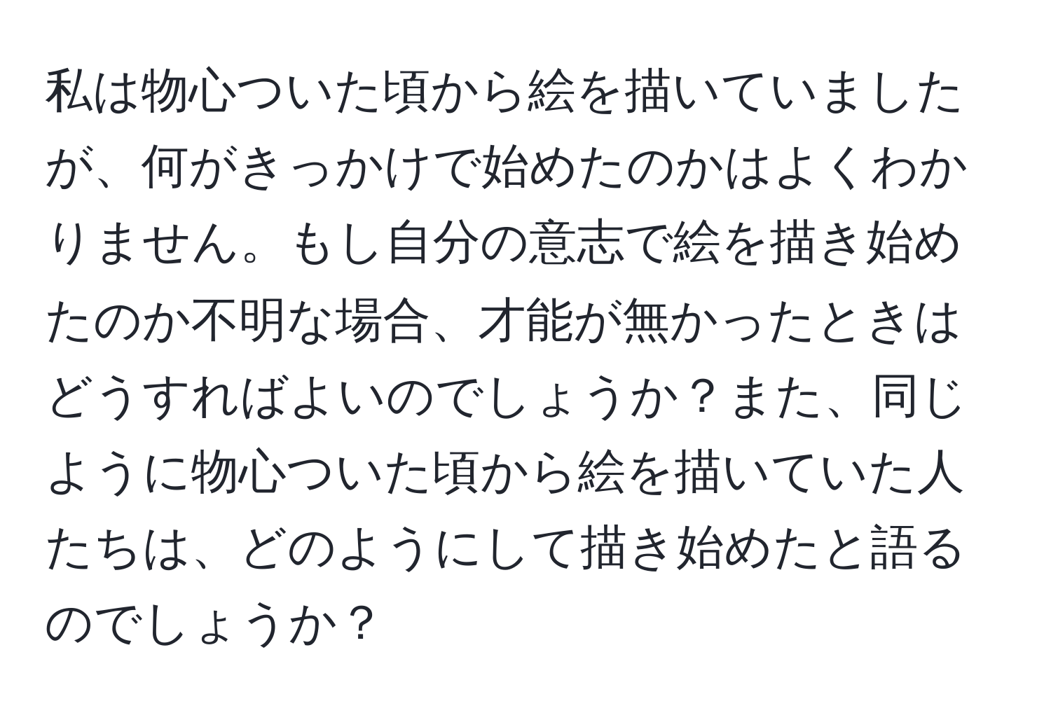 私は物心ついた頃から絵を描いていましたが、何がきっかけで始めたのかはよくわかりません。もし自分の意志で絵を描き始めたのか不明な場合、才能が無かったときはどうすればよいのでしょうか？また、同じように物心ついた頃から絵を描いていた人たちは、どのようにして描き始めたと語るのでしょうか？