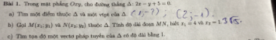 Trong mạt phẳng Oxy , cho đường thắng △ :2x-y+5=0. 
a) Tìm một điểm thuộc △ vi một vipt của Δ 
b) Gại M(x_2,y_1) v N(x_2:y_2) thuộc △ Tinh độ đài đoạn MN, biết x_1=4vhr_2=1
c) Tìm tọa độ một vectơ pháp tuyển của △ co dộ dài bằng 1.