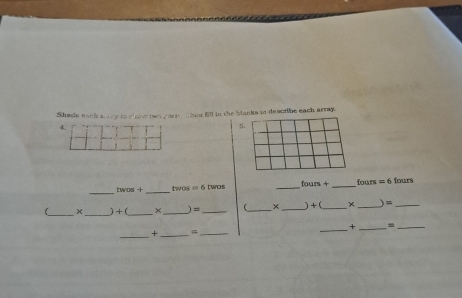 Shade each anry to clow teer yase, thor fill in the blanks to describe each array. 
4 
S. 
_ 
_ 
twos + twos = 6 twos _ fours+ _fours =( fours 
(_ × _) +(_ × _) =_ _ ×_ ) + (_ × _) =_ 
_+ _=_ 
_ 
+_ =_