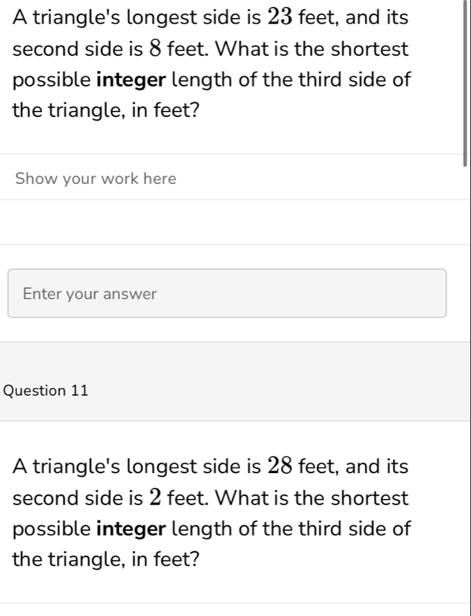 A triangle's longest side is 23 feet, and its 
second side is 8 feet. What is the shortest 
possible integer length of the third side of 
the triangle, in feet? 
Show your work here 
Enter your answer 
Question 11 
A triangle's longest side is 28 feet, and its 
second side is 2 feet. What is the shortest 
possible integer length of the third side of 
the triangle, in feet?