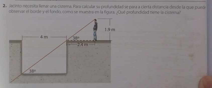 Jacinto necesita llenar una cisterna. Para calcular su profundidad se para a cierta distancia desde la que pued
observar el borde y el fondo, como se muestra en la figura. ¿Qué profundidad tiene la cisterna?
1.9 m
4 m 38°
2.4 m
38°