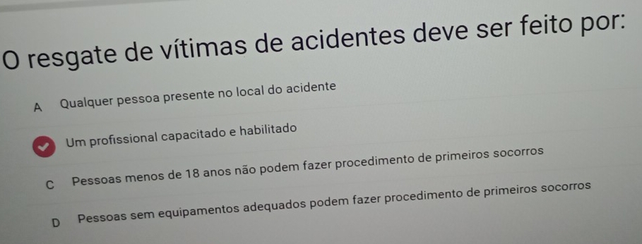 resgate de vítimas de acidentes deve ser feito por:
A Qualquer pessoa presente no local do acidente
Um profissional capacitado e habilitado
C Pessoas menos de 18 anos não podem fazer procedimento de primeiros socorros
D Pessoas sem equipamentos adequados podem fazer procedimento de primeiros socorros