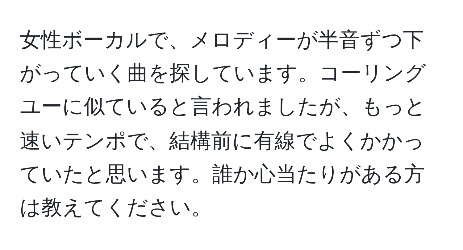 女性ボーカルで、メロディーが半音ずつ下がっていく曲を探しています。コーリングユーに似ていると言われましたが、もっと速いテンポで、結構前に有線でよくかかっていたと思います。誰か心当たりがある方は教えてください。