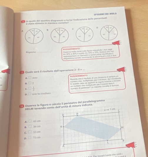 RIPRSSIMO CON L'INVILSI
#F In quale dei quattro diagrammi a torta l'indicazione delle percentuali
è stata stimata in maniera corretta?
AB CD

Risposta _SUGGERIMENTO Osserva molto bone nelia figura sopraftufto i due raggi
tre 38% e 40% e quello tra 10% e 12%. Nolarai che nón
anpresentano un diametro e quíncl potral identfca e 
diagramma corretto sommando le percentuali à due a dui 
ª Quale sarà il risultato dell'operazione 2:0= _
A. □ zero SUGGERIMENTO
B. □ 2 Ricorda che il risultato di una divisione è sempri un
numero che, moltiplicato per il divisore, dá il dividendo.
In questo caso se applichi la regola ruscirai a trovare
30
un numero che moltiplicato per ( possa dare il
C. □  1/2 
D. □ non ha risultato numero di partenza? La risposta conretta é dunque
Osserva la figura e calcola il perimetro del parallelogramma
A. □ 42 cm
B. □ 36 cm
C. □ 32 cm
D. □ 75 cm
Per trovarli basta che conti i