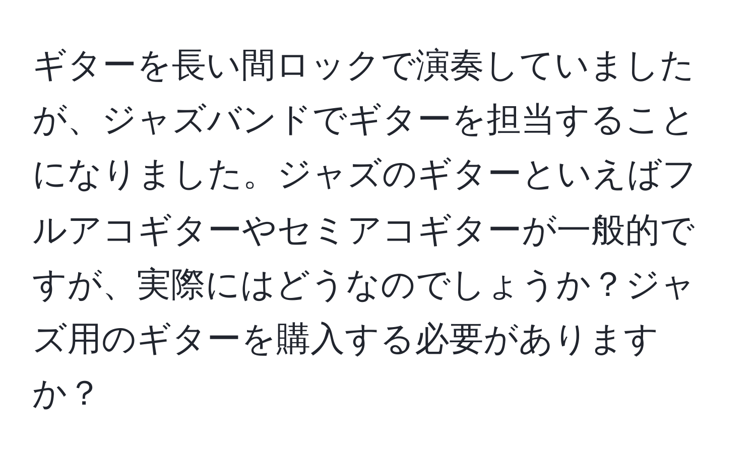 ギターを長い間ロックで演奏していましたが、ジャズバンドでギターを担当することになりました。ジャズのギターといえばフルアコギターやセミアコギターが一般的ですが、実際にはどうなのでしょうか？ジャズ用のギターを購入する必要がありますか？