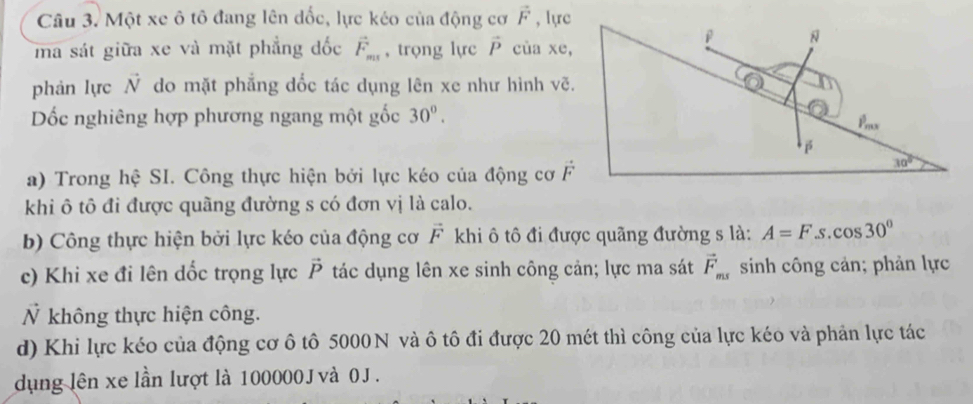 Một xe ô tô đang lên đốc, lực kéo của động cơ vector F , lực
ma sát giữa xe và mặt phẳng đốc vector F_ms , trọng lực vector P cùa xe,
phản lực N do mặt phẳng dốc tác dụng lên xe như hình vẽ.
Dốc nghiêng hợp phương ngang một gốc 30°.
a) Trong hệ SI. Công thực hiện bởi lực kéo của động cơ 
khi ô tô đi được quãng đường s có đơn vị là calo.
b) Công thực hiện bởi lực kéo của động cơ vector F khi ô tô đi được quãng đường s là: A=Fs cos 30°
c) Khi xe đi lên dốc trọng lực vector P tác dụng lên xe sinh công cản; lực ma sát vector F_ms sinh công cản; phản lực
Ỷ không thực hiện công.
d) Khi lực kéo của động cơ ô tô 5000N và ô tô đi được 20 mét thì công của lực kéo và phản lực tác
dụng lên xe lần lượt là 100000 J và 0J.