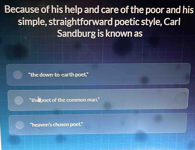 Because of his help and care of the poor and his
simple, straightforward poetic style, Carl
Sandburg is known as
"the down-to-earth poet."
"the boet of the common man."
"heaven's chosen poet."