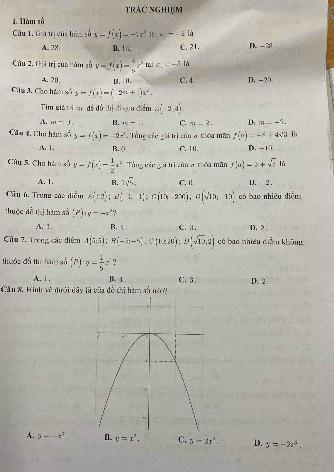 trẢC NGHIỆM
1. Hàm số
Câu 1. Giá trị của hàm số y=f(x)=-7x^2 tại x_0=-2 là
A. 28. B. 14. C. 21. D. -28 .
Câu 2. Giá trị của hàm số y=f(x)= 4/5 x^2 tại x_0=-5 là
A. 20. B. 10. C. 4. D. -20 .
Câu 3. Cho hàm số y=f(x)=(-2m+1)x^2.
Tìm giá trịm để đồ thị đi qua điểm A(-2;4).
A. m=0. B. m=1. C. m=2. D. m=-2.
Câu 4. Cho hàm số y=f(x)=-2x^2. Tổng các giá trị của @ thỏa mãn f(a)=-8+4sqrt(3) là
A. 1. B. 0. C. 10. D. -10 .
Câu 5. Cho hàm số y=f(x)= 1/2 x^2. Tổng các giá trị của ã thỏa mãn f(a)=3+sqrt(5)la
A. 1. B. 2sqrt(5). C. 0. D. -2 .
Câu 6. Trong các điểm A(1;2);B(-1;-1);C(10;-200);D(sqrt(10);-10) có bao nhiêu điểm
thuộc đồ thị hàm số (P):y=-x^2
A. 1. B. 4 . C. 3 . D. 2 .
Câu 7. Trong các điểm A(5;5);B(-5;-5);C(10;20);D(sqrt(10);2) có bao nhiêu điểm không
thuộc đồ thị hàm số (P):y= 1/5 x^2 ?
A. 1 . B. 4 . C. 3 . D. 2 .
Câu 8. Hình vẽ dưới đây là của đồ thị hàm số nào?
A. y=-x^2. B. y=x^2. C. y=2x^2. D. y=-2x^2.