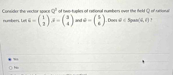 Consider the vector space Q^2 of two-tuples of rational numbers over the field Q of rational
numbers. Let vector u=beginpmatrix 1 2endpmatrix , vector v=beginpmatrix 3 4endpmatrix and vector w=beginpmatrix 5 6endpmatrix. Does vector w∈ S pan (vector u,vector v) ?
Yes
No